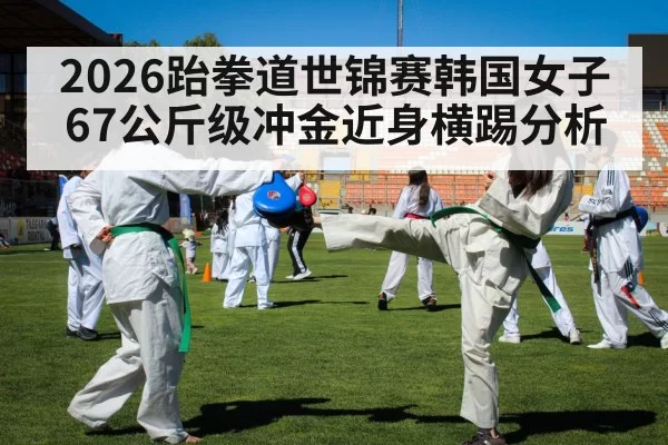 2026跆拳道世锦赛韩国女子67公斤级冲金近身横踢分析